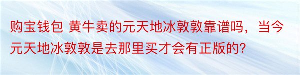 购宝钱包 黄牛卖的元天地冰敦敦靠谱吗，当今元天地冰敦敦是去那里买才会有正版的？