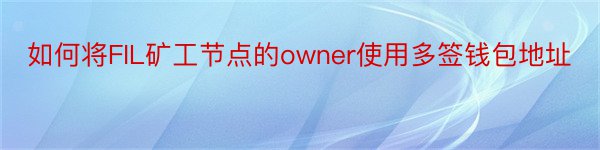 如何将FIL矿工节点的owner使用多签钱包地址