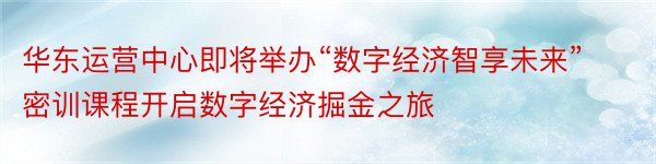 华东运营中心即将举办“数字经济智享未来”密训课程开启数字经济掘金之旅