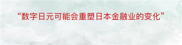 “数字日元可能会重塑日本金融业的变化”