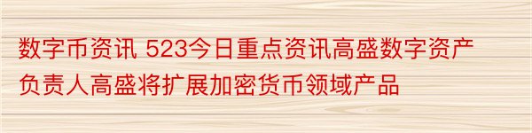 数字币资讯 523今日重点资讯高盛数字资产负责人高盛将扩展加密货币领域产品