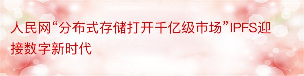 人民网“分布式存储打开千亿级市场”IPFS迎接数字新时代