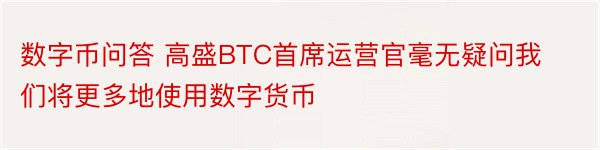 数字币问答 高盛BTC首席运营官毫无疑问我们将更多地使用数字货币